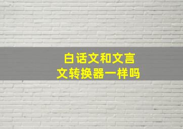 白话文和文言文转换器一样吗