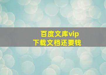 百度文库vip下载文档还要钱