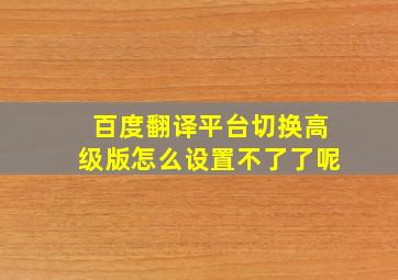 百度翻译平台切换高级版怎么设置不了了呢