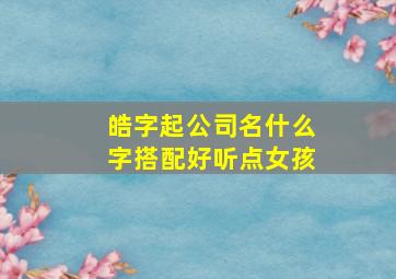 皓字起公司名什么字搭配好听点女孩