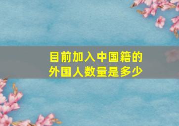 目前加入中国籍的外国人数量是多少