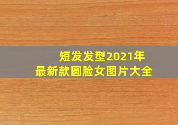 短发发型2021年最新款圆脸女图片大全