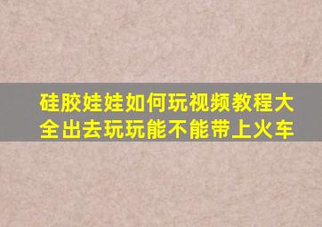 硅胶娃娃如何玩视频教程大全出去玩玩能不能带上火车