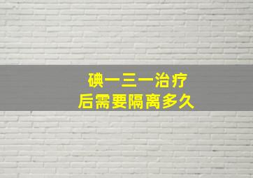 碘一三一治疗后需要隔离多久