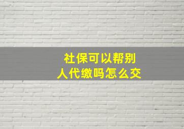 社保可以帮别人代缴吗怎么交