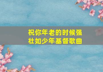 祝你年老的时候强壮如少年基督歌曲