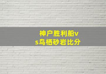 神户胜利船vs鸟栖砂岩比分