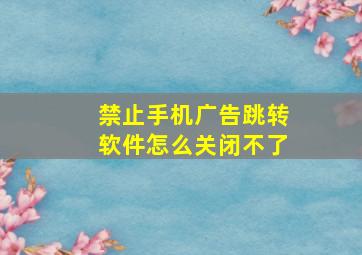 禁止手机广告跳转软件怎么关闭不了