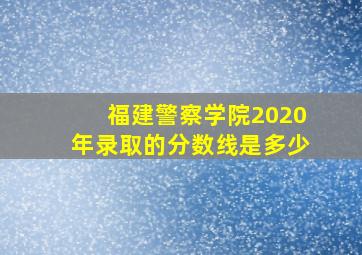 福建警察学院2020年录取的分数线是多少