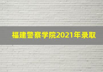 福建警察学院2021年录取