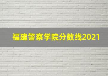 福建警察学院分数线2021