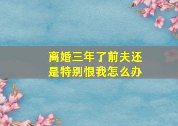 离婚三年了前夫还是特别恨我怎么办