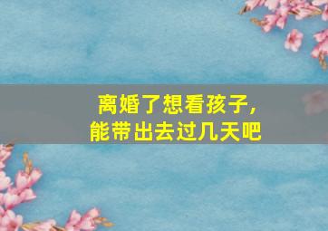 离婚了想看孩子,能带出去过几天吧