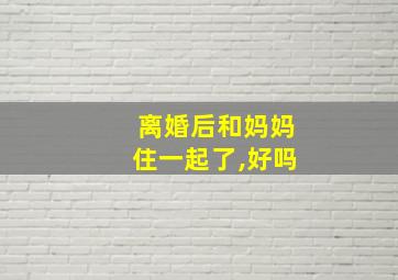 离婚后和妈妈住一起了,好吗