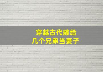 穿越古代嫁给几个兄弟当妻子