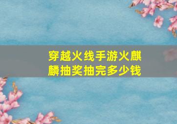 穿越火线手游火麒麟抽奖抽完多少钱