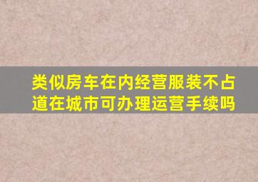 类似房车在内经营服装不占道在城市可办理运营手续吗