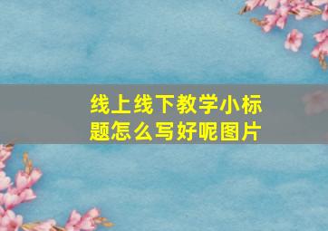 线上线下教学小标题怎么写好呢图片