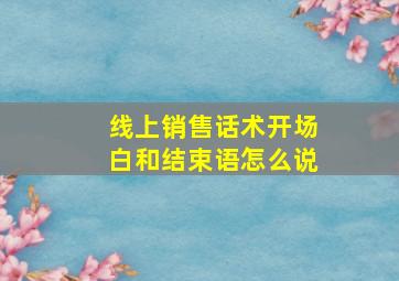 线上销售话术开场白和结束语怎么说