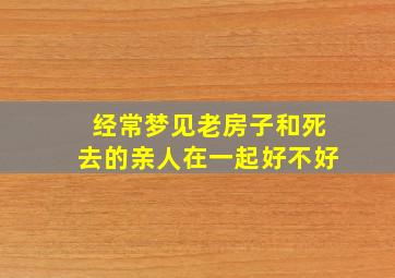 经常梦见老房子和死去的亲人在一起好不好