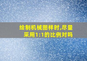 绘制机械图样时,尽量采用1:1的比例对吗