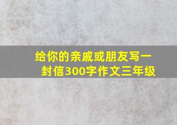 给你的亲戚或朋友写一封信300字作文三年级