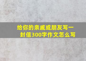 给你的亲戚或朋友写一封信300字作文怎么写