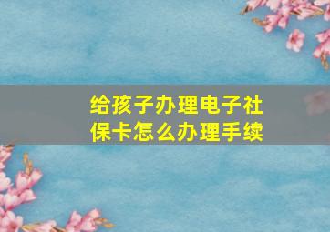 给孩子办理电子社保卡怎么办理手续