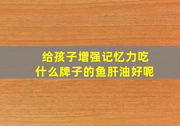 给孩子增强记忆力吃什么牌子的鱼肝油好呢