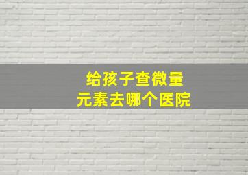 给孩子查微量元素去哪个医院