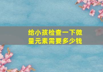 给小孩检查一下微量元素需要多少钱