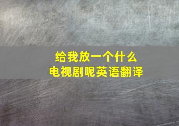 给我放一个什么电视剧呢英语翻译