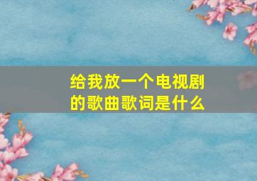 给我放一个电视剧的歌曲歌词是什么