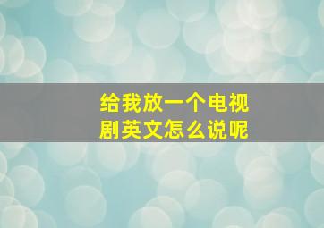 给我放一个电视剧英文怎么说呢