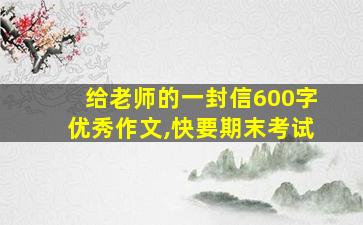 给老师的一封信600字优秀作文,快要期末考试