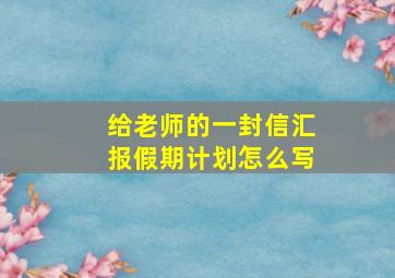 给老师的一封信汇报假期计划怎么写