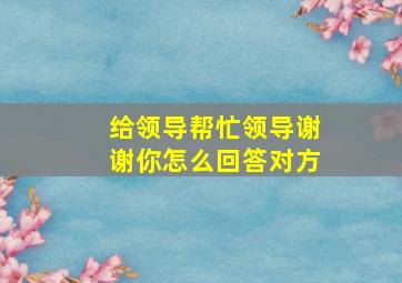 给领导帮忙领导谢谢你怎么回答对方