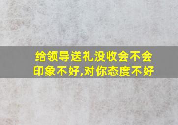 给领导送礼没收会不会印象不好,对你态度不好