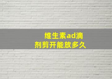 维生素ad滴剂剪开能放多久