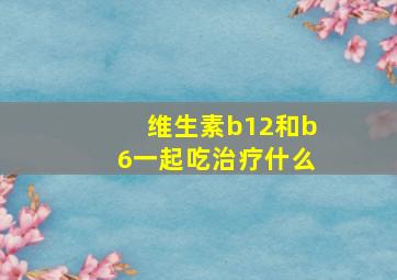 维生素b12和b6一起吃治疗什么