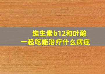 维生素b12和叶酸一起吃能治疗什么病症