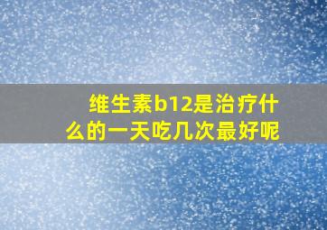 维生素b12是治疗什么的一天吃几次最好呢