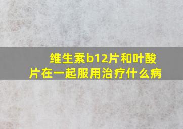 维生素b12片和叶酸片在一起服用治疗什么病