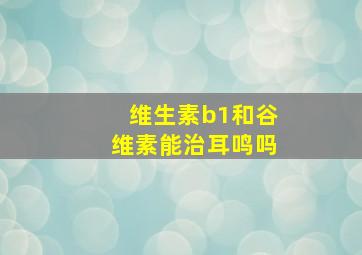 维生素b1和谷维素能治耳鸣吗