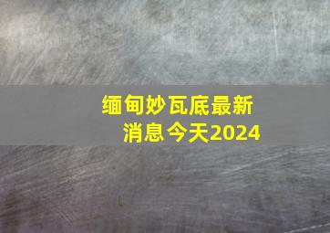 缅甸妙瓦底最新消息今天2024