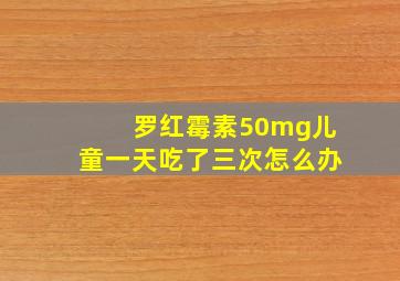 罗红霉素50mg儿童一天吃了三次怎么办