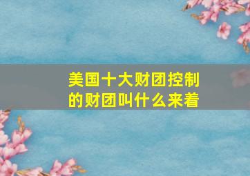 美国十大财团控制的财团叫什么来着