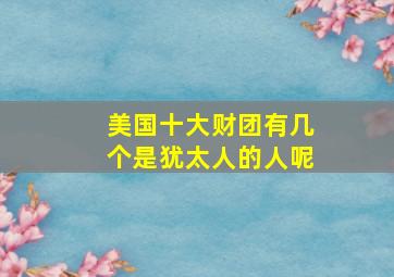 美国十大财团有几个是犹太人的人呢