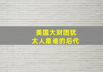 美国大财团犹太人是谁的后代