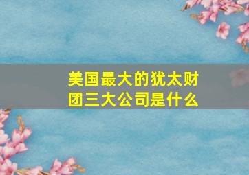 美国最大的犹太财团三大公司是什么